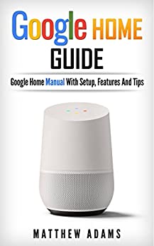 Google Home: The Google Home Guide And Google Home Manual With Setup, Features And Tips